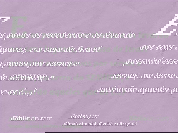 E os povos os receberão e os levarão aos seus lugares, e a casa de Israel possuirá esses povos por servos e servas, na terra do SENHOR; e cativarão aqueles que