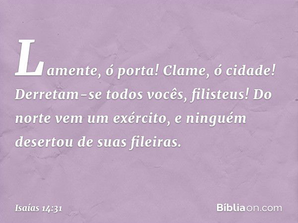 Lamente, ó porta! Clame, ó cidade!
Derretam-se todos vocês, filisteus!
Do norte vem um exército,
e ninguém desertou de suas fileiras. -- Isaías 14:31