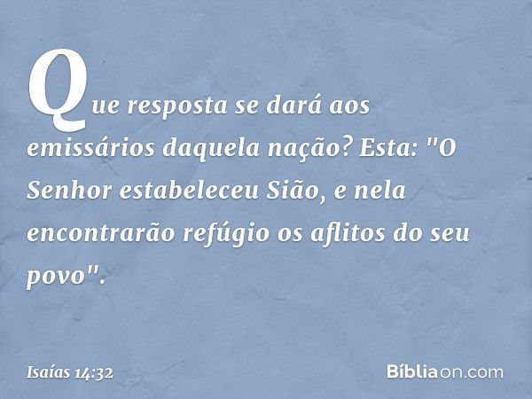 Que resposta se dará
aos emissários daquela nação?
Esta: "O Senhor estabeleceu Sião,
e nela encontrarão refúgio
os aflitos do seu povo". -- Isaías 14:32