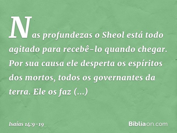 Nas profundezas
o Sheol está todo agitado
para recebê-lo quando chegar.
Por sua causa ele desperta
os espíritos dos mortos,
todos os governantes da terra.
Ele o