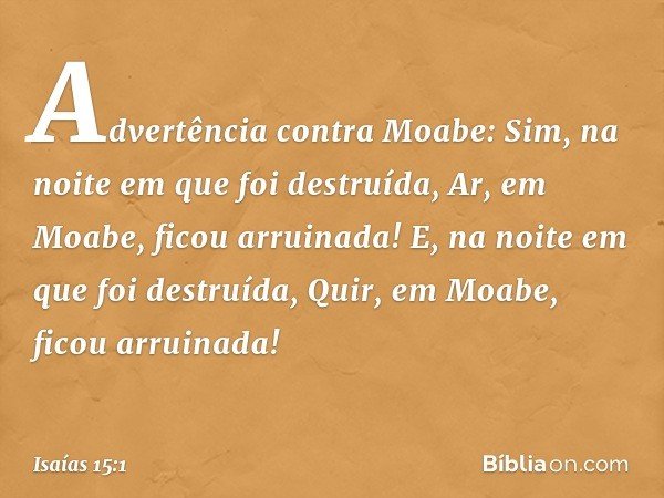 Advertência contra Moabe:
Sim, na noite em que foi destruída,
Ar, em Moabe, ficou arruinada!
E, na noite em que foi destruída,
Quir, em Moabe, ficou arruinada! 