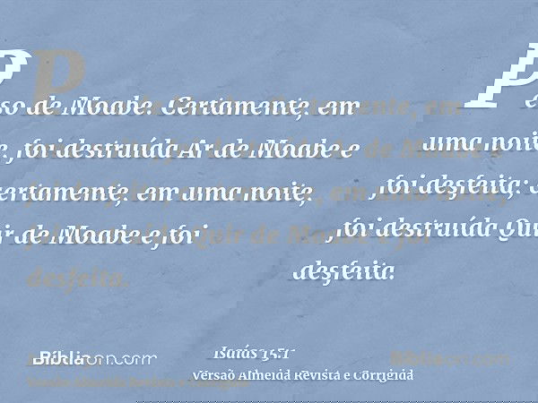 Peso de Moabe. Certamente, em uma noite, foi destruída Ar de Moabe e foi desfeita; certamente, em uma noite, foi destruída Quir de Moabe e foi desfeita.