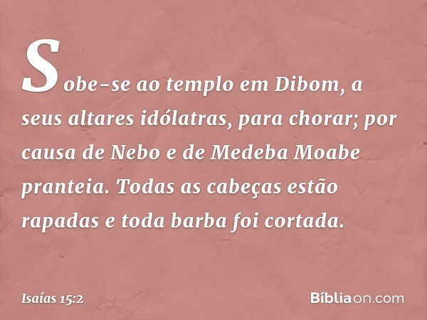 Sobe-se ao templo em Dibom,
a seus altares idólatras, para chorar;
por causa de Nebo e de Medeba
Moabe pranteia.
Todas as cabeças estão rapadas
e toda barba foi