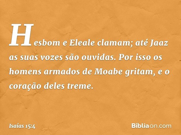 Hesbom e Eleale clamam;
até Jaaz as suas vozes são ouvidas.
Por isso os homens armados
de Moabe gritam,
e o coração deles treme. -- Isaías 15:4