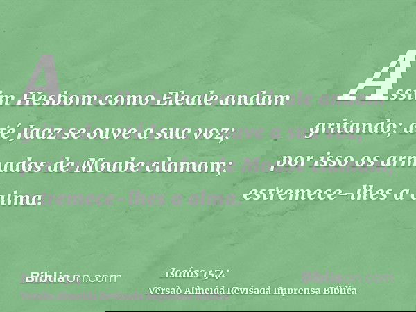 Assim Hesbom como Eleale andam gritando; até Jaaz se ouve a sua voz; por isso os armados de Moabe clamam; estremece-lhes a alma.