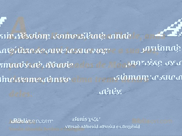 Assim Hesbom, como Eleale, anda gritando; até Jaza se ouve a sua voz; por isso, os armados de Moabe clamam; a sua alma treme dentro deles.