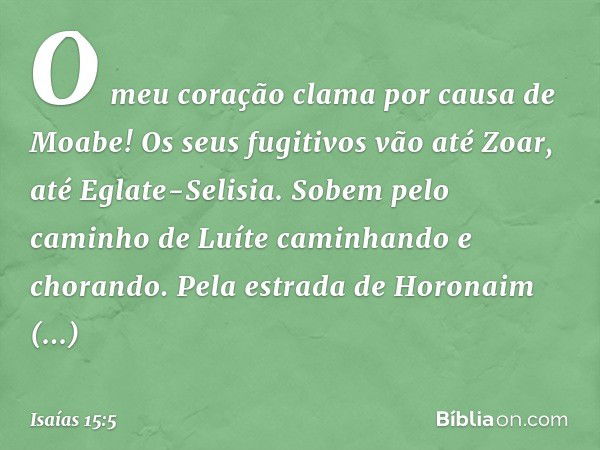 O meu coração clama
por causa de Moabe!
Os seus fugitivos vão até Zoar,
até Eglate-Selisia.
Sobem pelo caminho de Luíte
caminhando e chorando.
Pela estrada de H