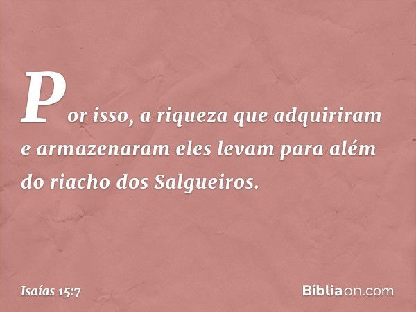 Por isso, a riqueza que adquiriram
e armazenaram
eles levam para além
do riacho dos Salgueiros. -- Isaías 15:7