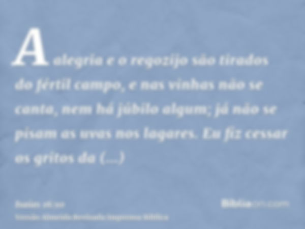 A alegria e o regozijo são tirados do fértil campo, e nas vinhas não se canta, nem há júbilo algum; já não se pisam as uvas nos lagares. Eu fiz cessar os gritos