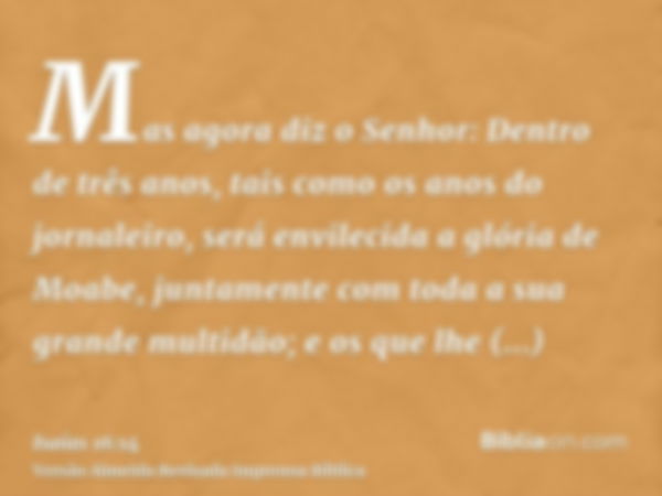 Mas agora diz o Senhor: Dentro de três anos, tais como os anos do jornaleiro, será envilecida a glória de Moabe, juntamente com toda a sua grande multidão; e os