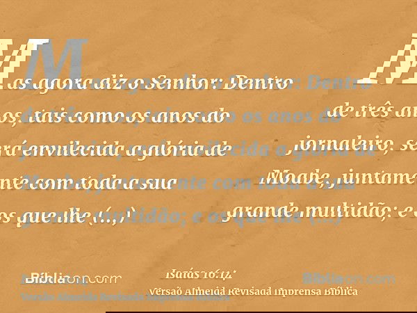 Mas agora diz o Senhor: Dentro de três anos, tais como os anos do jornaleiro, será envilecida a glória de Moabe, juntamente com toda a sua grande multidão; e os