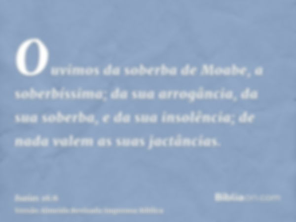 Ouvimos da soberba de Moabe, a soberbíssima; da sua arrogância, da sua soberba, e da sua insolência; de nada valem as suas jactâncias.