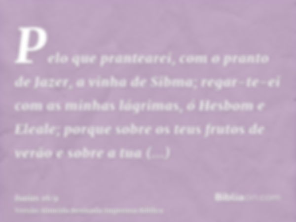 Pelo que prantearei, com o pranto de Jazer, a vinha de Sibma; regar-te-ei com as minhas lágrimas, ó Hesbom e Eleale; porque sobre os teus frutos de verão e sobr