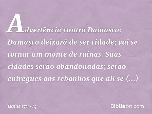 Advertência contra Damasco:
Damasco deixará de ser cidade;
vai se tornar um monte de ruínas. Suas cidades serão abandonadas;
serão entregues aos rebanhos
que al