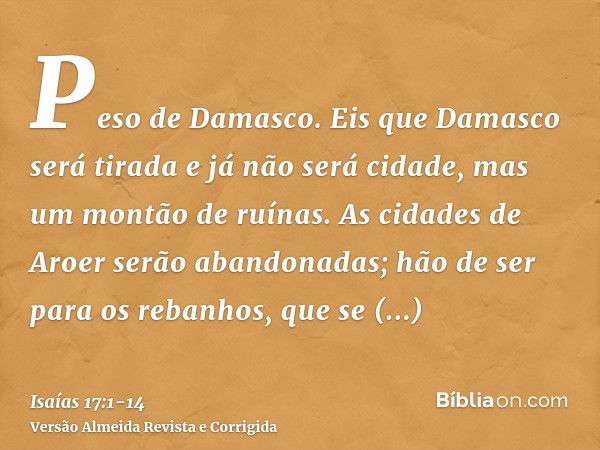 Peso de Damasco. Eis que Damasco será tirada e já não será cidade, mas um montão de ruínas.As cidades de Aroer serão abandonadas; hão de ser para os rebanhos, q