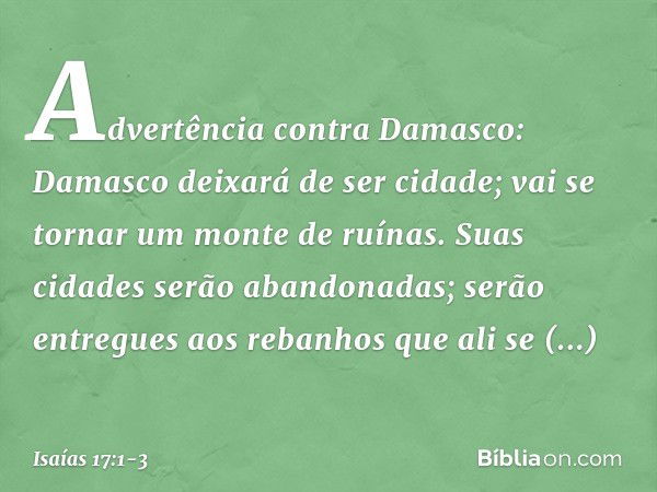 Advertência contra Damasco:
Damasco deixará de ser cidade;
vai se tornar um monte de ruínas. Suas cidades serão abandonadas;
serão entregues aos rebanhos
que al