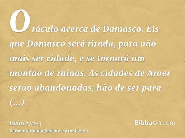 Oráculo acerca de Damasco. Eis que Damasco será tirada, para não mais ser cidade, e se tornará um montão de ruínas.As cidades de Aroer serão abandonadas; hão de