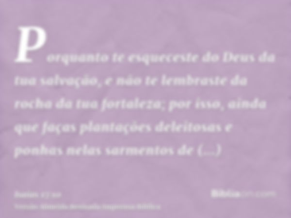 Porquanto te esqueceste do Deus da tua salvação, e não te lembraste da rocha da tua fortaleza; por isso, ainda que faças plantações deleitosas e ponhas nelas sa