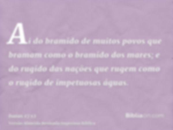 Ai do bramido de muitos povos que bramam como o bramido dos mares; e do rugido das nações que rugem como o rugido de impetuosas águas.