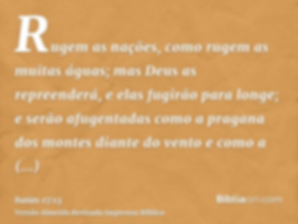 Rugem as nações, como rugem as muitas águas; mas Deus as repreenderá, e elas fugirão para longe; e serão afugentadas como a pragana dos montes diante do vento e