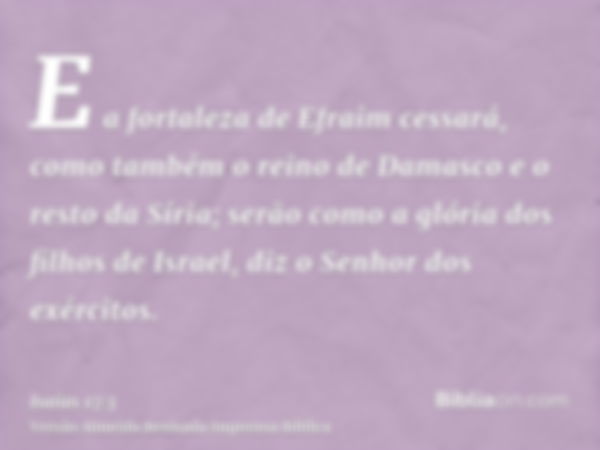 E a fortaleza de Efraim cessará, como também o reino de Damasco e o resto da Síria; serão como a glória dos filhos de Israel, diz o Senhor dos exércitos.