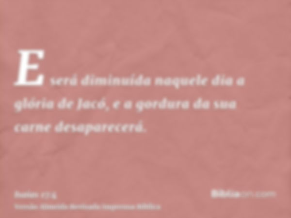 E será diminuída naquele dia a glória de Jacó, e a gordura da sua carne desaparecerá.