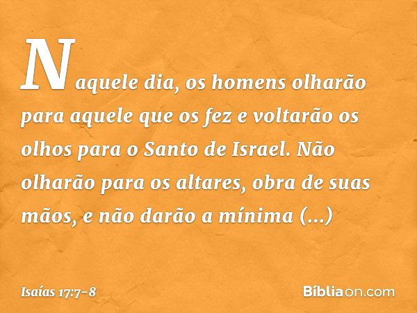 Naquele dia, os homens olharão
para aquele que os fez
e voltarão os olhos para o Santo de Israel. Não olharão para os altares,
obra de suas mãos,
e não darão a 