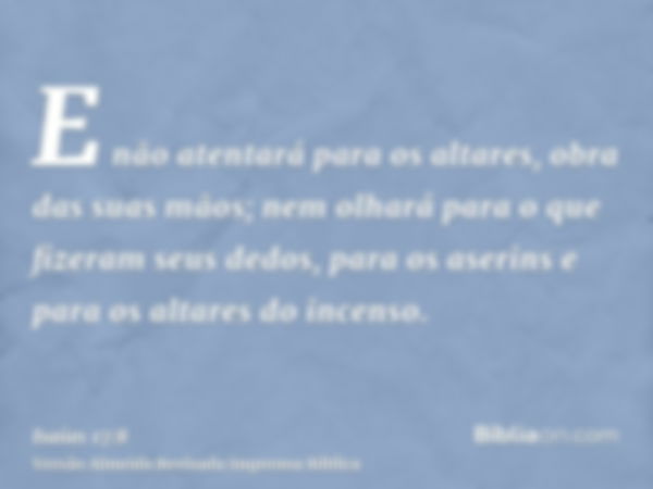 E não atentará para os altares, obra das suas mãos; nem olhará para o que fizeram seus dedos, para os aserins e para os altares do incenso.