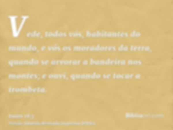 Vede, todos vós, habitantes do mundo, e vós os moradores da terra, quando se arvorar a bandeira nos montes; e ouvi, quando se tocar a trombeta.