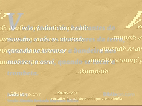 Vede, todos vós, habitantes do mundo, e vós os moradores da terra, quando se arvorar a bandeira nos montes; e ouvi, quando se tocar a trombeta.