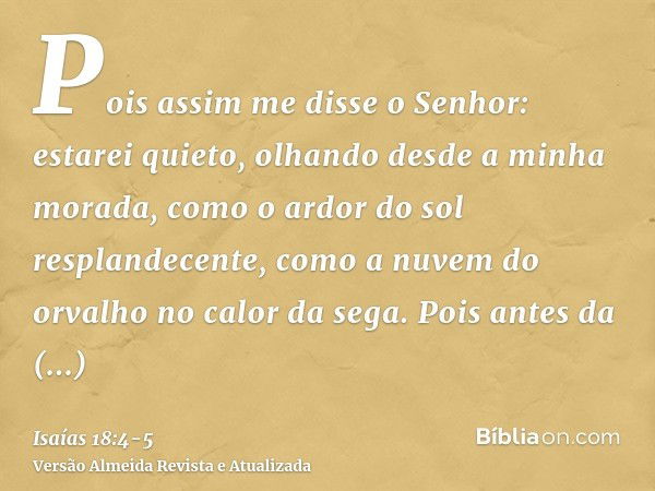 Pois assim me disse o Senhor: estarei quieto, olhando desde a minha morada, como o ardor do sol resplandecente, como a nuvem do orvalho no calor da sega.Pois an