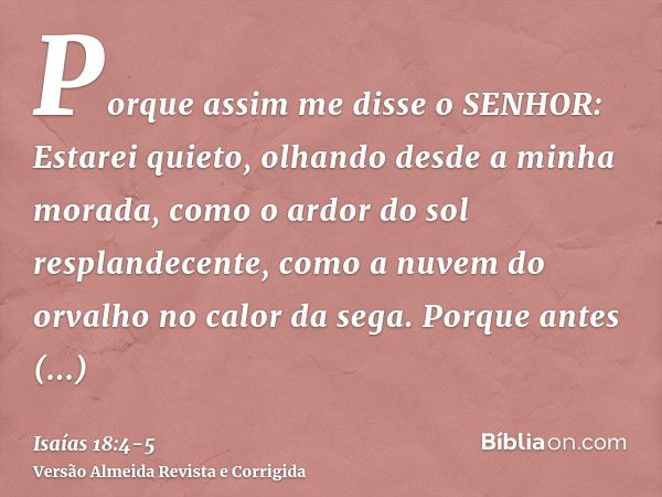 Porque assim me disse o SENHOR: Estarei quieto, olhando desde a minha morada, como o ardor do sol resplandecente, como a nuvem do orvalho no calor da sega.Porqu