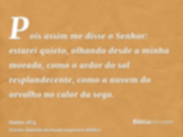 Pois assim me disse o Senhor: estarei quieto, olhando desde a minha morada, como o ardor do sol resplandecente, como a nuvem do orvalho no calor da sega.