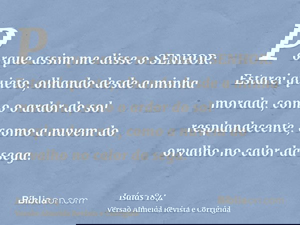 Porque assim me disse o SENHOR: Estarei quieto, olhando desde a minha morada, como o ardor do sol resplandecente, como a nuvem do orvalho no calor da sega.
