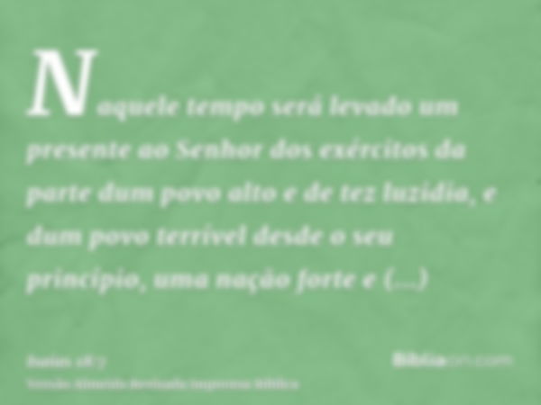 Naquele tempo será levado um presente ao Senhor dos exércitos da parte dum povo alto e de tez luzidia, e dum povo terrível desde o seu princípio, uma nação fort