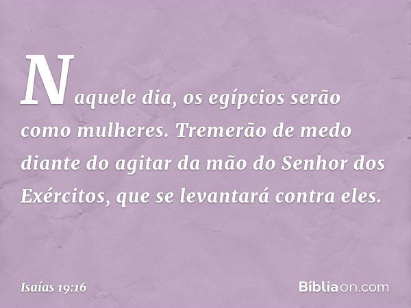 Naquele dia, os egípcios serão como mulheres. Tremerão de medo diante do agitar da mão do Senhor dos Exércitos, que se levantará contra eles. -- Isaías 19:16