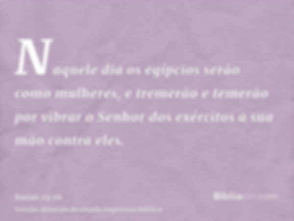 Naquele dia os egípcios serão como mulheres, e tremerão e temerão por vibrar o Senhor dos exércitos a sua mão contra eles.