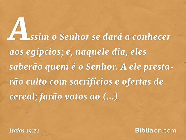 Assim o Senhor se dará a conhecer aos egípcios; e, naquele dia, eles saberão quem é o Senhor. A ele presta­rão culto com sacrifícios e ofertas de cereal; farão 