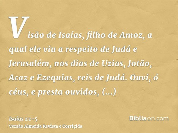 Visão de Isaías, filho de Amoz, a qual ele viu a respeito de Judá e Jerusalém, nos dias de Uzias, Jotão, Acaz e Ezequias, reis de Judá.Ouvi, ó céus, e presta ou