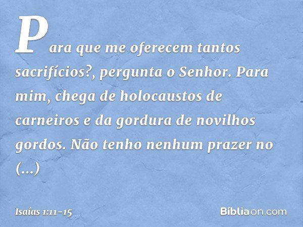 "Para que me oferecem
tantos sacrifícios?",
pergunta o Senhor.
"Para mim, chega de holocaustos de carneiros
e da gordura de novilhos gordos.
Não tenho nenhum pr