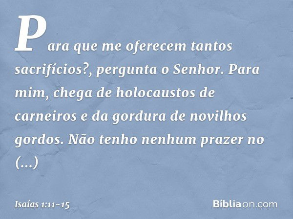 "Para que me oferecem
tantos sacrifícios?",
pergunta o Senhor.
"Para mim, chega de holocaustos de carneiros
e da gordura de novilhos gordos.
Não tenho nenhum pr