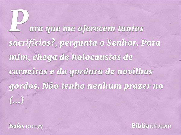 "Para que me oferecem
tantos sacrifícios?",
pergunta o Senhor.
"Para mim, chega de holocaustos de carneiros
e da gordura de novilhos gordos.
Não tenho nenhum pr