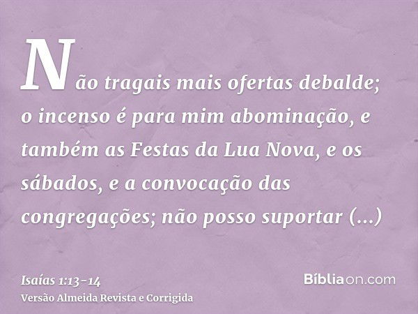 Não tragais mais ofertas debalde; o incenso é para mim abominação, e também as Festas da Lua Nova, e os sábados, e a convocação das congregações; não posso supo