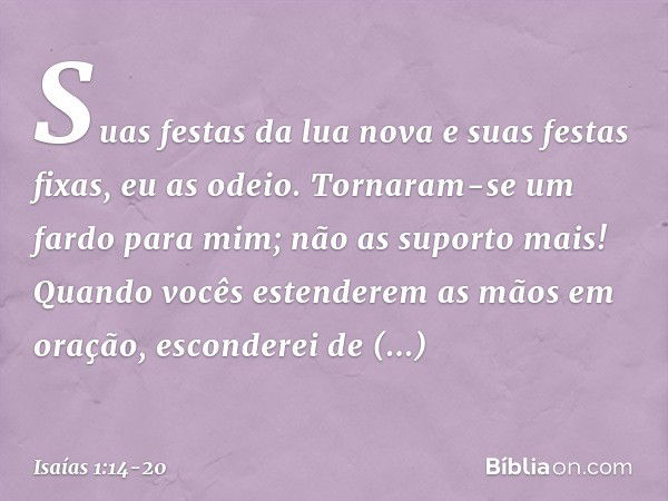 Suas festas da lua nova
e suas festas fixas, eu as odeio.
Tornaram-se um fardo para mim;
não as suporto mais! Quando vocês estenderem as mãos em oração,
esconde