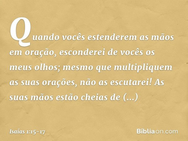 Quando vocês estenderem as mãos em oração,
esconderei de vocês os meus olhos;
mesmo que multipliquem
as suas orações,
não as escutarei!
As suas mãos estão cheia