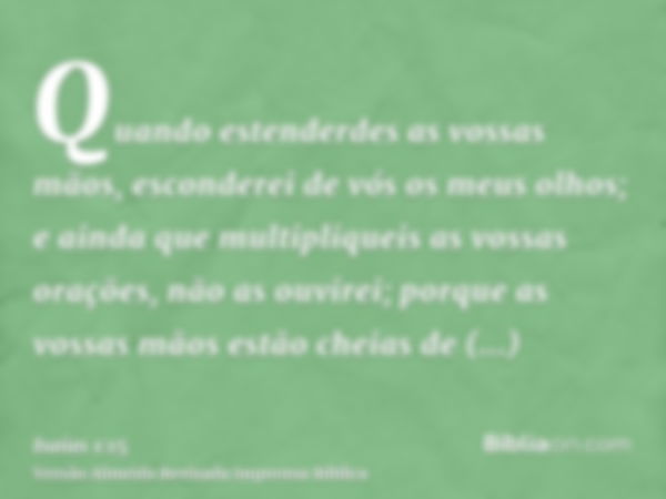 Quando estenderdes as vossas mãos, esconderei de vós os meus olhos; e ainda que multipliqueis as vossas orações, não as ouvirei; porque as vossas mãos estão che