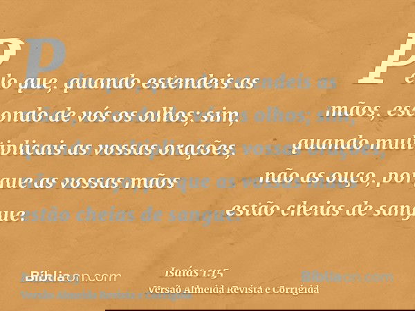 Pelo que, quando estendeis as mãos, escondo de vós os olhos; sim, quando multiplicais as vossas orações, não as ouço, porque as vossas mãos estão cheias de sang
