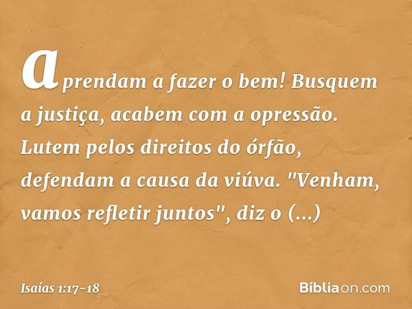 aprendam a fazer o bem!
Busquem a justiça,
acabem com a opressão.
Lutem pelos direitos do órfão,
defendam a causa da viúva. "Venham, vamos refletir juntos",
diz