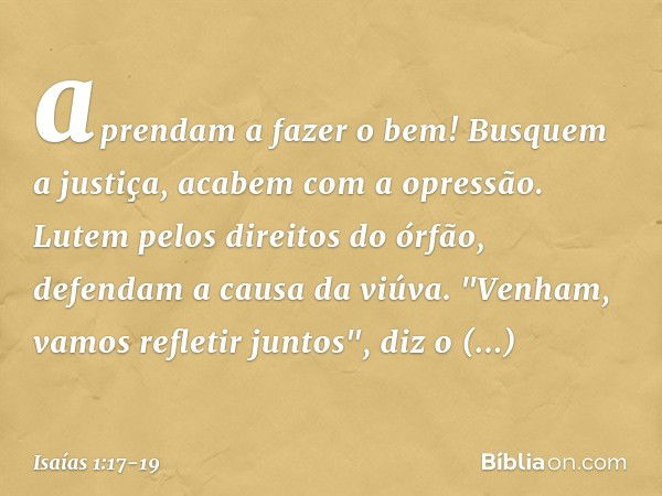 aprendam a fazer o bem!
Busquem a justiça,
acabem com a opressão.
Lutem pelos direitos do órfão,
defendam a causa da viúva. "Venham, vamos refletir juntos",
diz