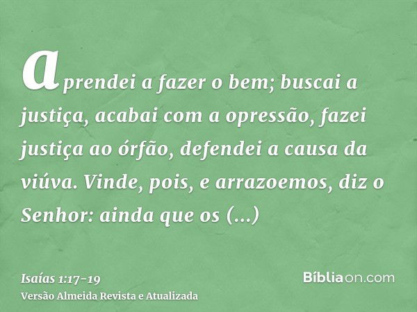 aprendei a fazer o bem; buscai a justiça, acabai com a opressão, fazei justiça ao órfão, defendei a causa da viúva.Vinde, pois, e arrazoemos, diz o Senhor: aind